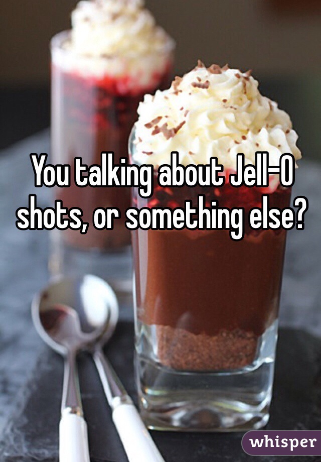 You talking about Jell-O shots, or something else? 