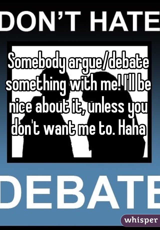 Somebody argue/debate something with me! I'll be nice about it, unless you don't want me to. Haha