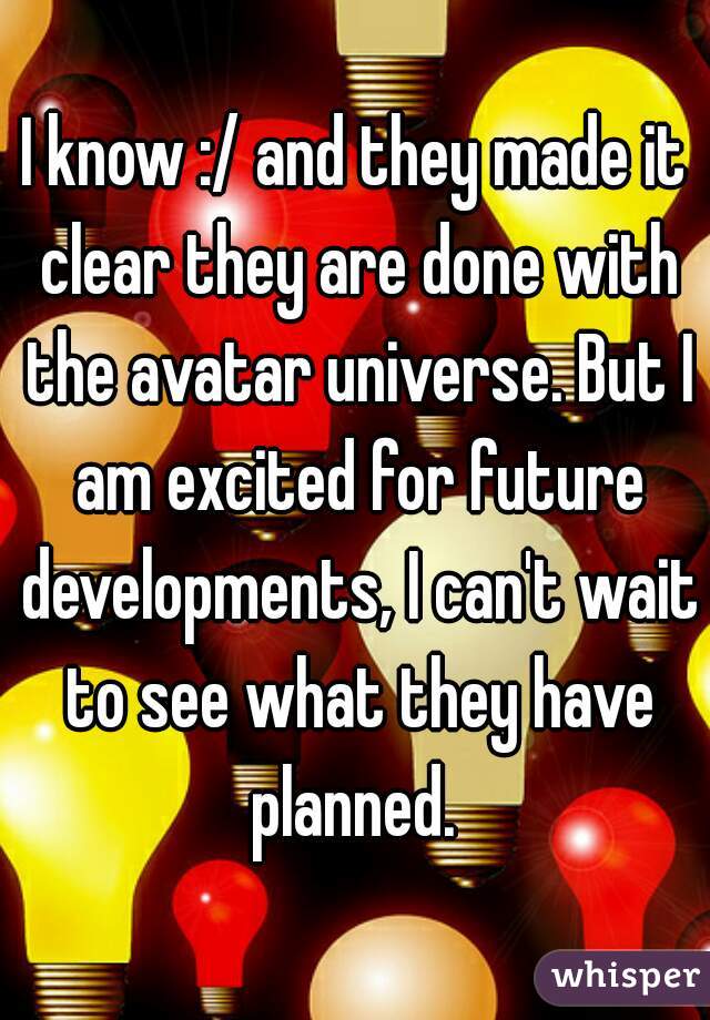 I know :/ and they made it clear they are done with the avatar universe. But I am excited for future developments, I can't wait to see what they have planned. 