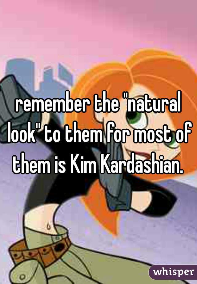 remember the "natural look" to them for most of them is Kim Kardashian. 