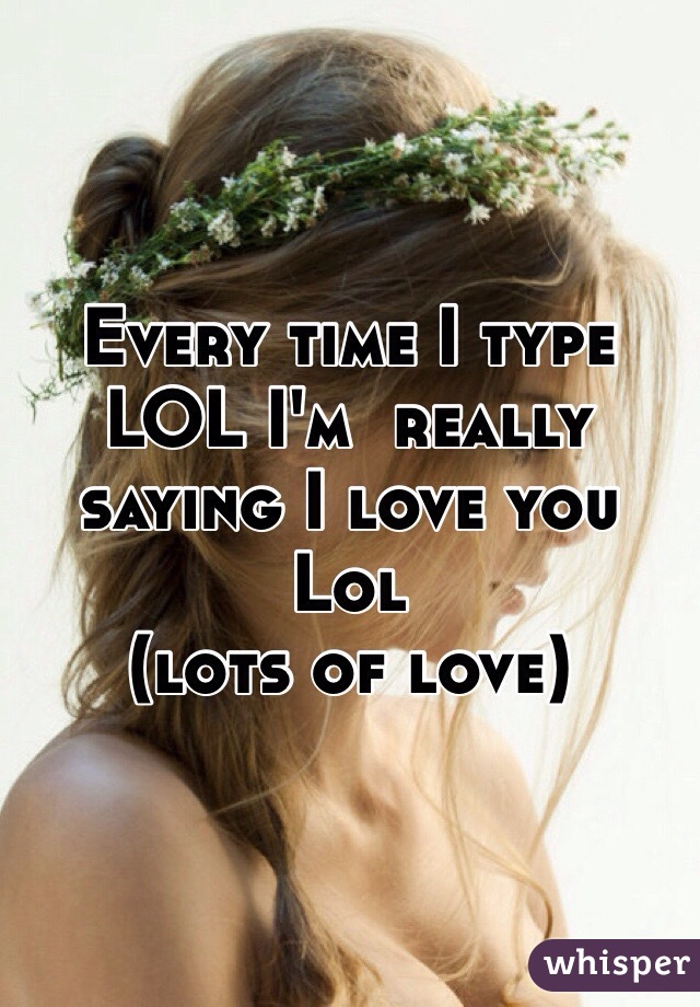 Every time I type LOL I'm  really saying I love you
Lol
(lots of love) 