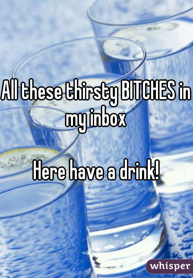 All these thirsty BITCHES in my inbox 

Here have a drink!