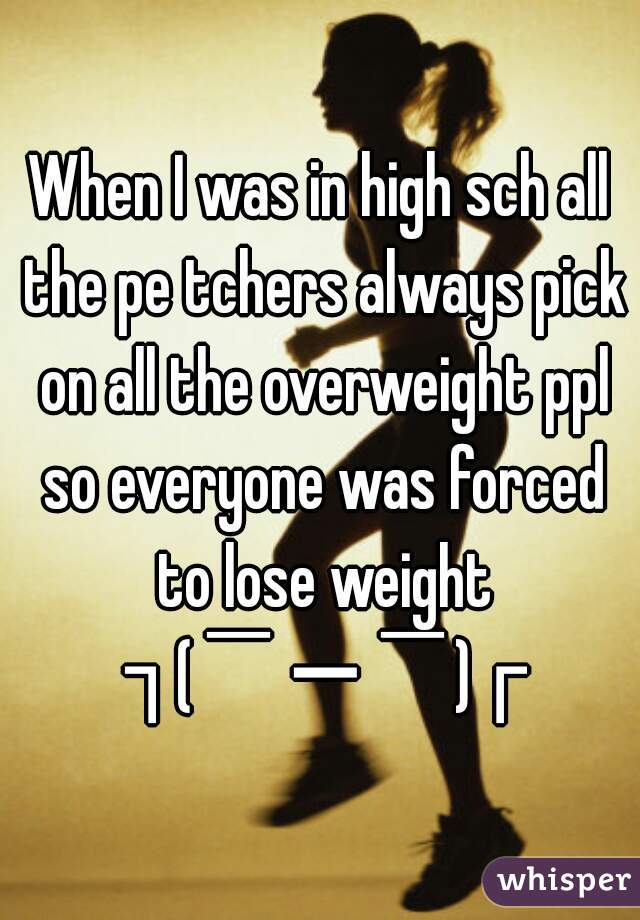 When I was in high sch all the pe tchers always pick on all the overweight ppl so everyone was forced to lose weight ┐(￣ー￣)┌