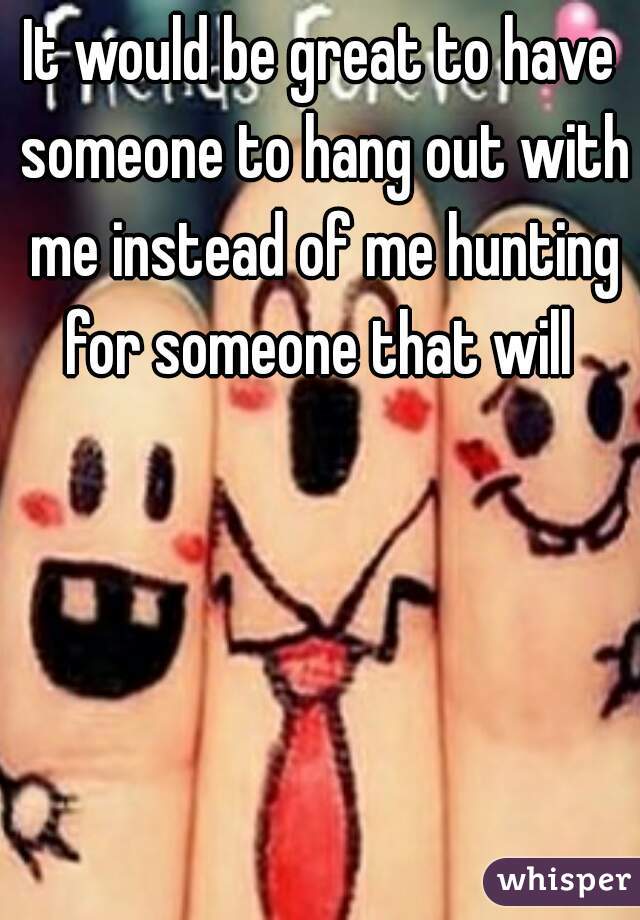 It would be great to have someone to hang out with me instead of me hunting for someone that will 