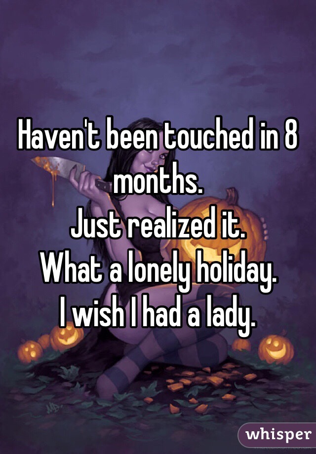 Haven't been touched in 8 months. 
Just realized it. 
What a lonely holiday. 
I wish I had a lady. 
