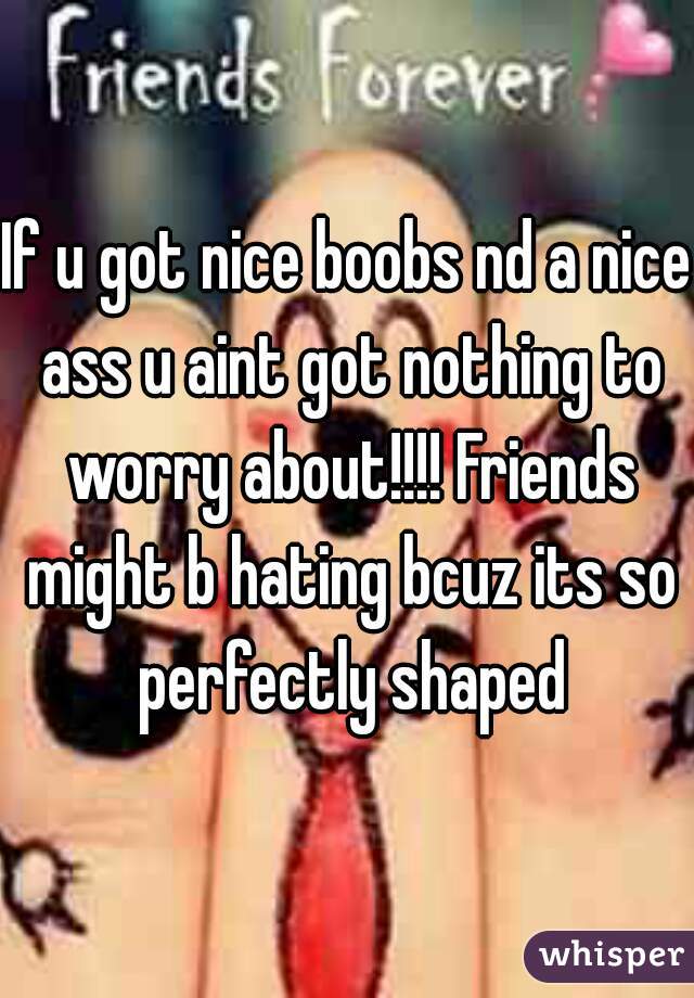 If u got nice boobs nd a nice ass u aint got nothing to worry about!!!! Friends might b hating bcuz its so perfectly shaped