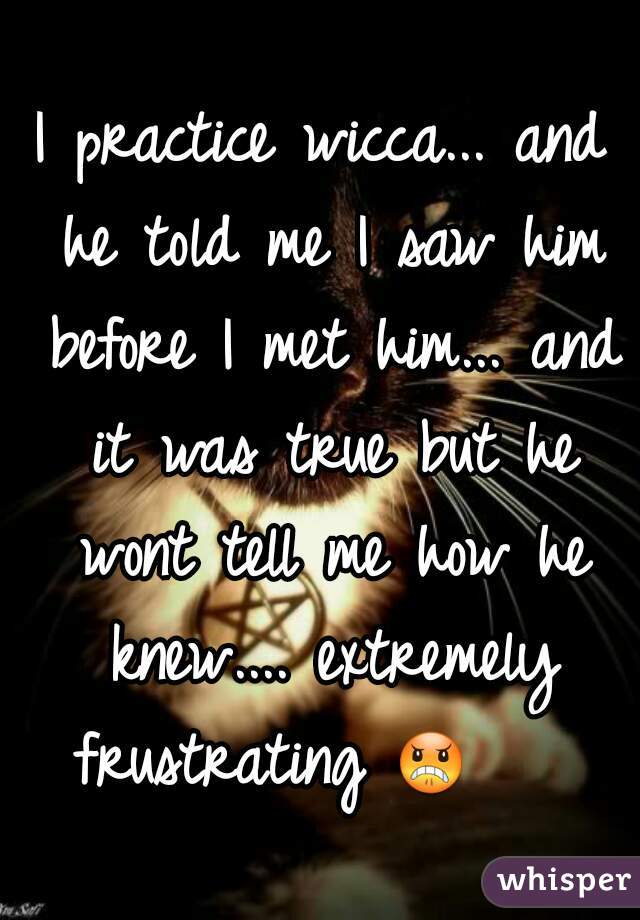 I practice wicca... and he told me I saw him before I met him... and it was true but he wont tell me how he knew.... extremely frustrating 😠     