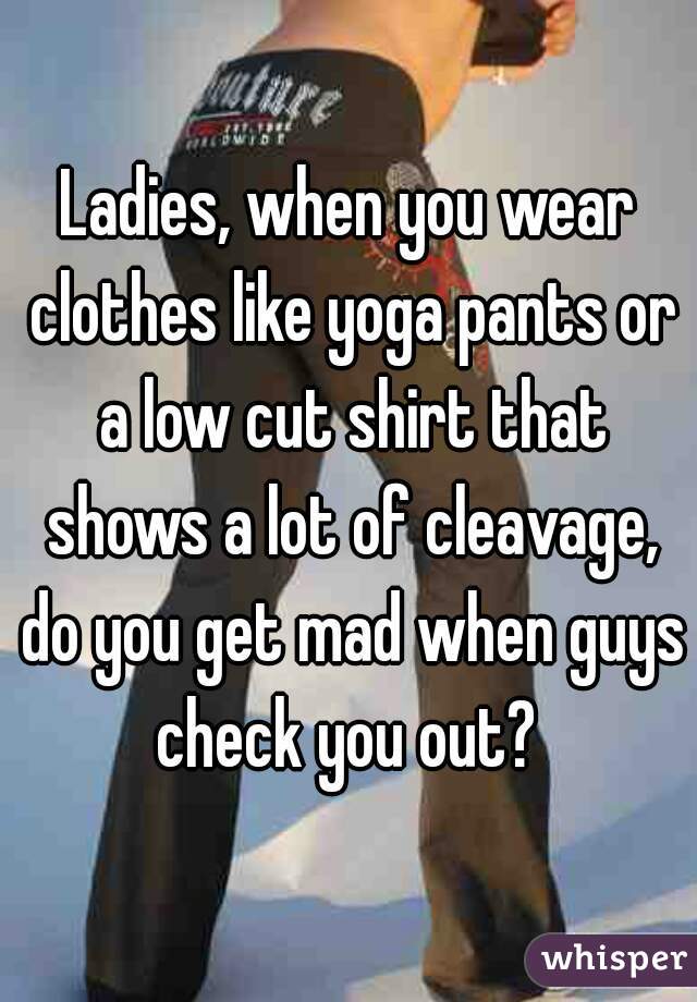 Ladies, when you wear clothes like yoga pants or a low cut shirt that shows a lot of cleavage, do you get mad when guys check you out? 