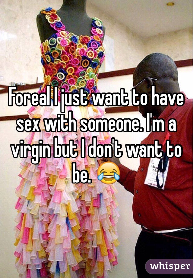 Foreal I just want to have sex with someone. I'm a virgin but I don't want to be. 😂