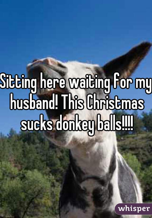 Sitting here waiting for my husband! This Christmas sucks donkey balls!!!!