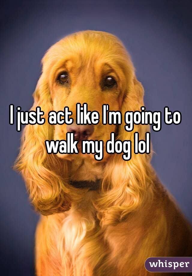 I just act like I'm going to walk my dog lol