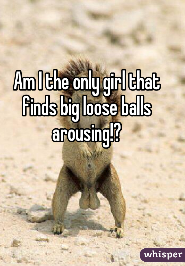 Am I the only girl that finds big loose balls arousing!?