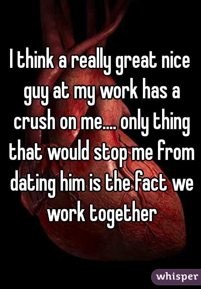 I think a really great nice guy at my work has a crush on me.... only thing that would stop me from dating him is the fact we work together