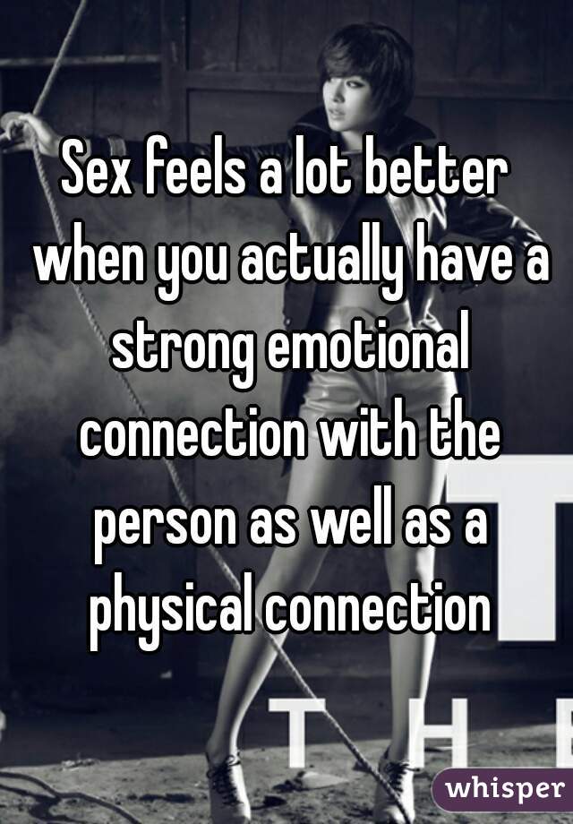 Sex feels a lot better when you actually have a strong emotional connection with the person as well as a physical connection