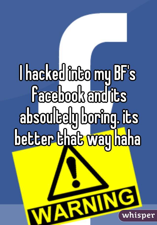 I hacked into my BF's facebook and its absoultely boring. its better that way haha 