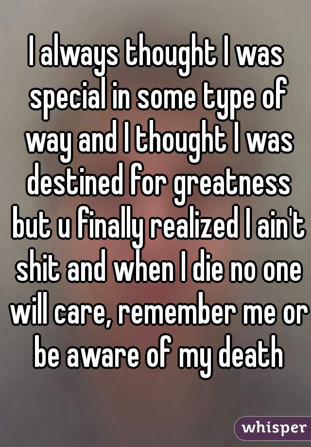 I always thought I was special in some type of way and I thought I was destined for greatness but u finally realized I ain't shit and when I die no one will care, remember me or be aware of my death