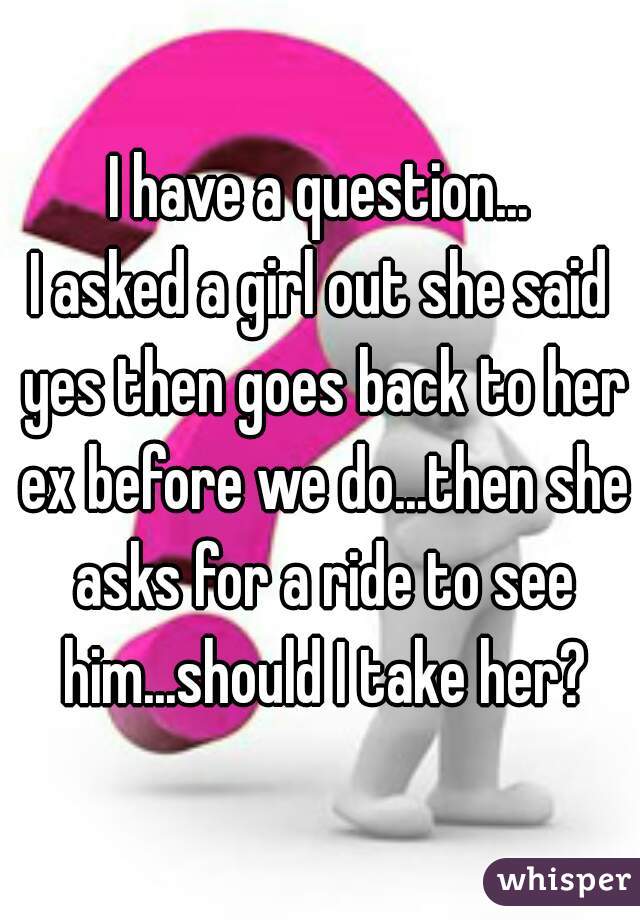 I have a question...
I asked a girl out she said yes then goes back to her ex before we do...then she asks for a ride to see him...should I take her?