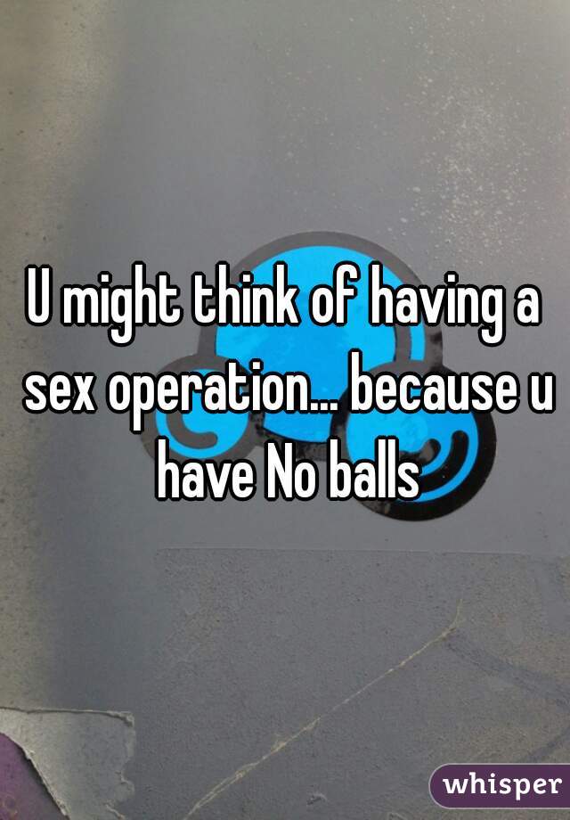 U might think of having a sex operation... because u have No balls