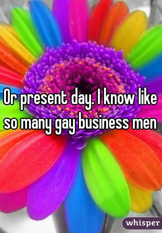 Or present day. I know like so many gay business men 