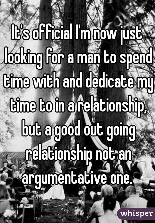 It's official I'm now just looking for a man to spend time with and dedicate my time to in a relationship, but a good out going relationship not an argumentative one. 