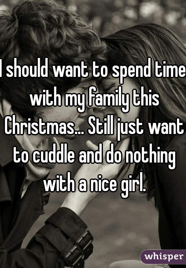 I should want to spend time with my family this Christmas... Still just want to cuddle and do nothing with a nice girl.