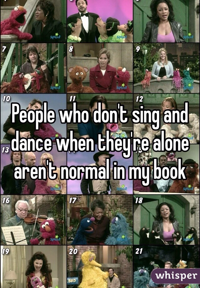 People who don't sing and dance when they're alone aren't normal in my book