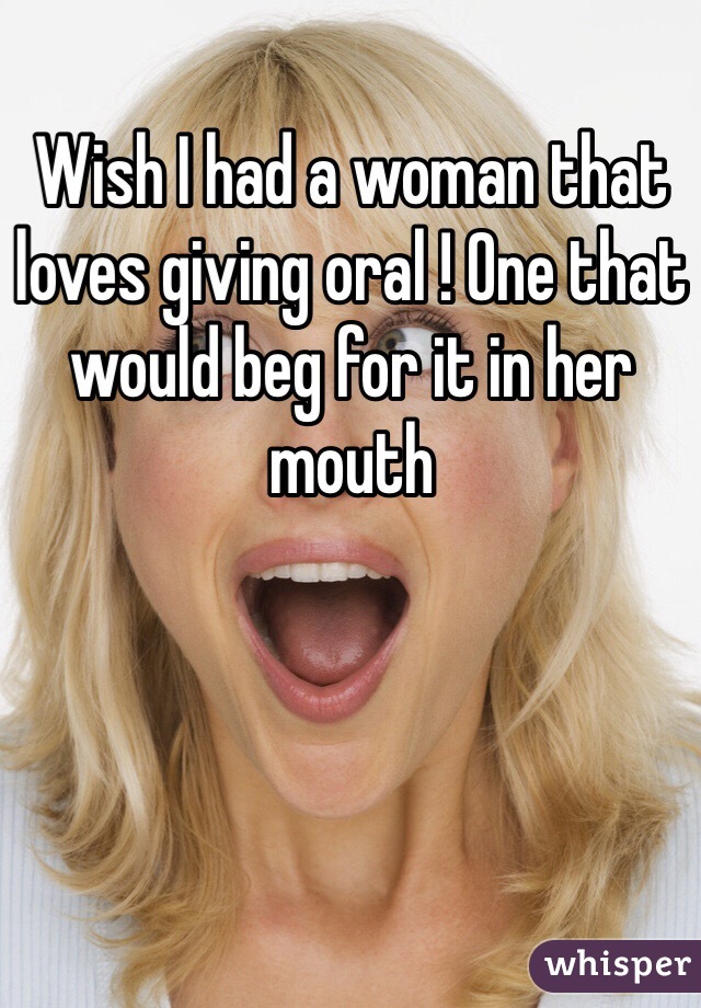 Wish I had a woman that loves giving oral ! One that would beg for it in her mouth 