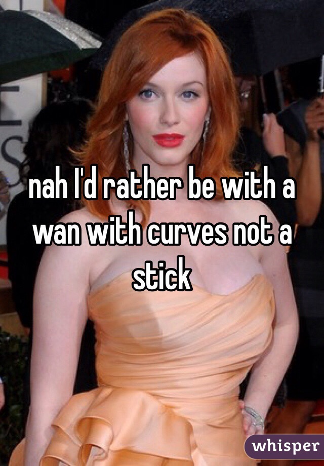 nah I'd rather be with a wan with curves not a stick