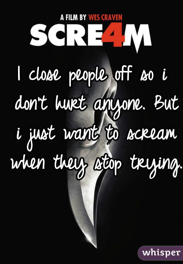 I close people off so i don't hurt anyone. But i just want to scream when they stop trying.