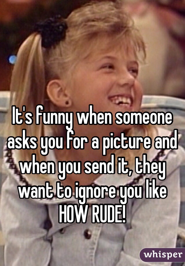 It's funny when someone asks you for a picture and when you send it, they want to ignore you like HOW RUDE!