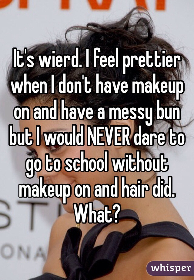 It's wierd. I feel prettier when I don't have makeup on and have a messy bun but I would NEVER dare to go to school without makeup on and hair did. What?