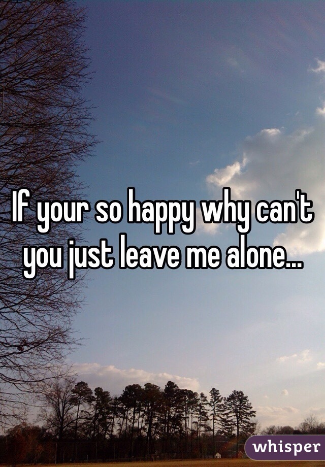 If your so happy why can't you just leave me alone...