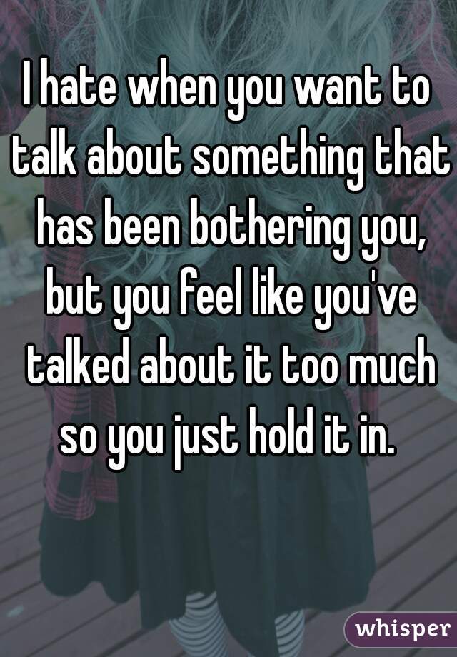 I hate when you want to talk about something that has been bothering you, but you feel like you've talked about it too much so you just hold it in. 