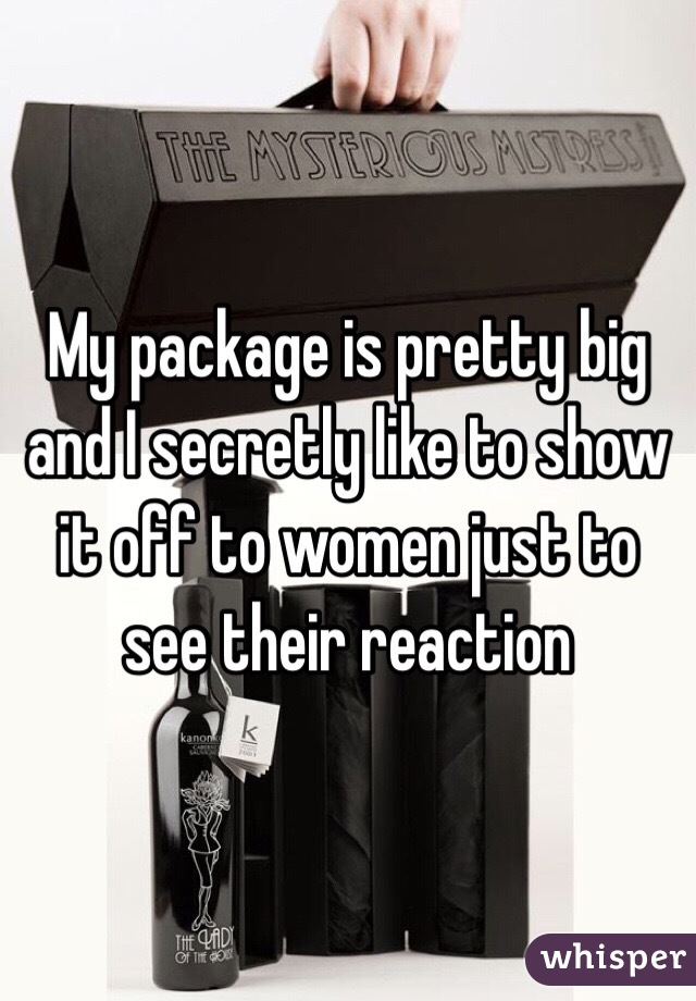 My package is pretty big and I secretly like to show it off to women just to see their reaction 