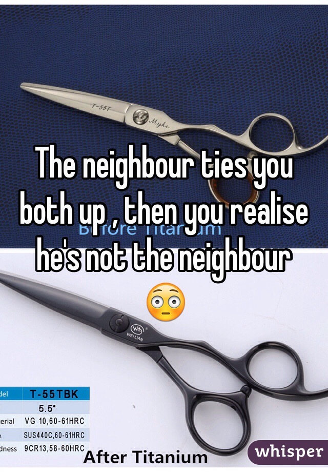 The neighbour ties you both up , then you realise he's not the neighbour
😳 