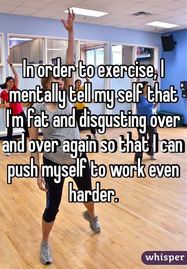 In order to exercise, I mentally tell my self that I'm fat and disgusting over and over again so that I can push myself to work even harder.