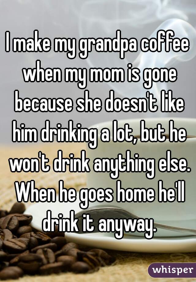 I make my grandpa coffee when my mom is gone because she doesn't like him drinking a lot, but he won't drink anything else. When he goes home he'll drink it anyway.