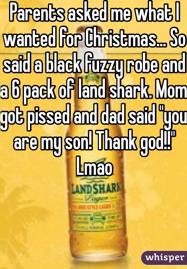 Parents asked me what I wanted for Christmas... So said a black fuzzy robe and a 6 pack of land shark. Mom got pissed and dad said "you are my son! Thank god!!" Lmao