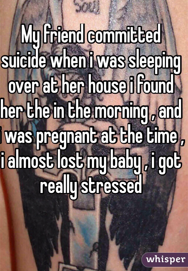 My friend committed suicide when i was sleeping over at her house i found her the in the morning , and i was pregnant at the time , i almost lost my baby , i got really stressed
