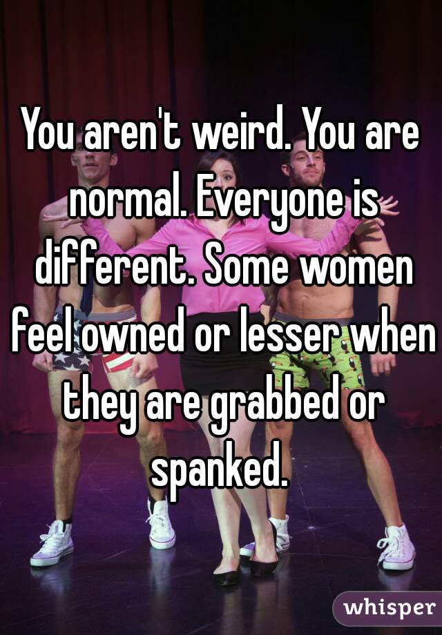 You aren't weird. You are normal. Everyone is different. Some women feel owned or lesser when they are grabbed or spanked. 