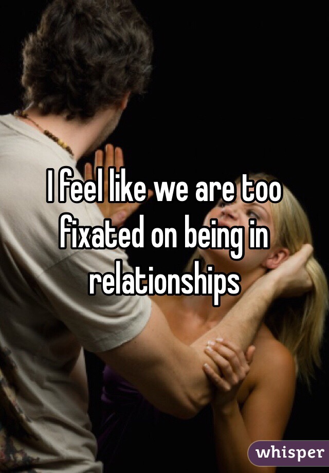 I feel like we are too fixated on being in relationships