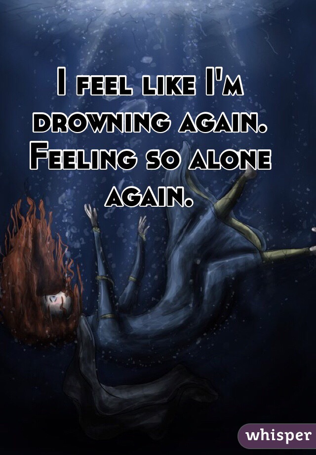 I feel like I'm drowning again. Feeling so alone again.