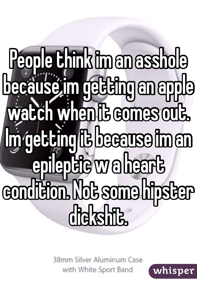 People think im an asshole because im getting an apple watch when it comes out.
Im getting it because im an epileptic w a heart condition. Not some hipster dickshit.