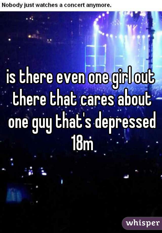 is there even one girl out there that cares about one guy that's depressed 18m