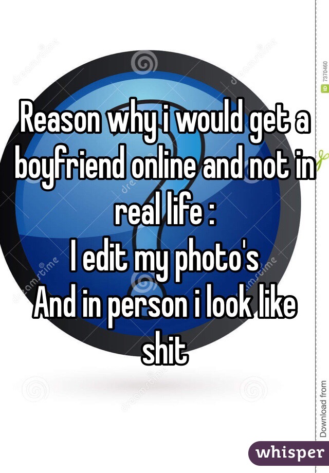 Reason why i would get a boyfriend online and not in real life :
I edit my photo's
And in person i look like shit