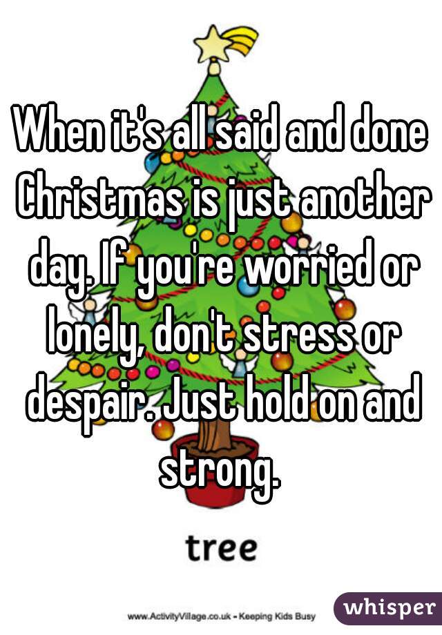 When it's all said and done Christmas is just another day. If you're worried or lonely, don't stress or despair. Just hold on and strong. 