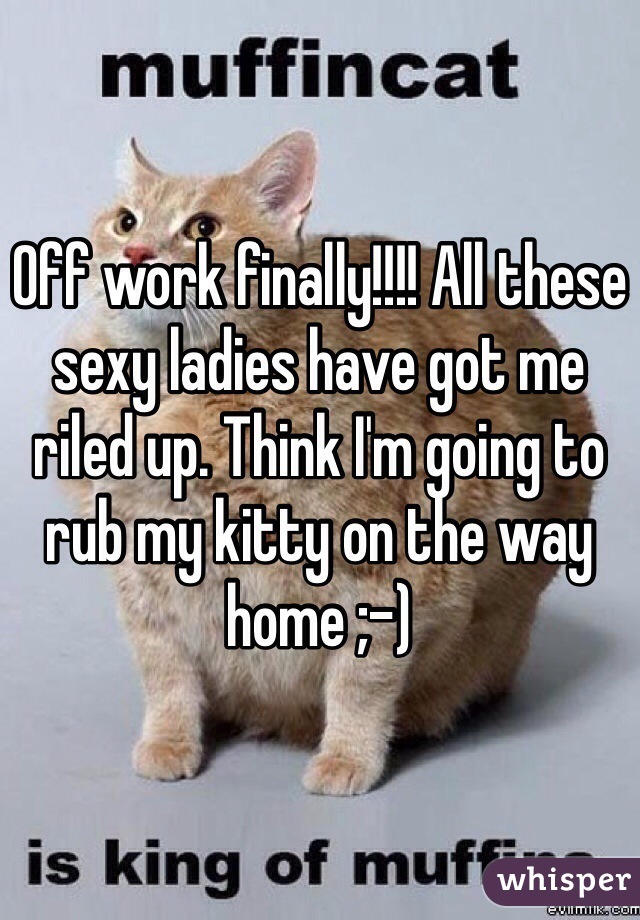 Off work finally!!!! All these sexy ladies have got me riled up. Think I'm going to rub my kitty on the way home ;-)