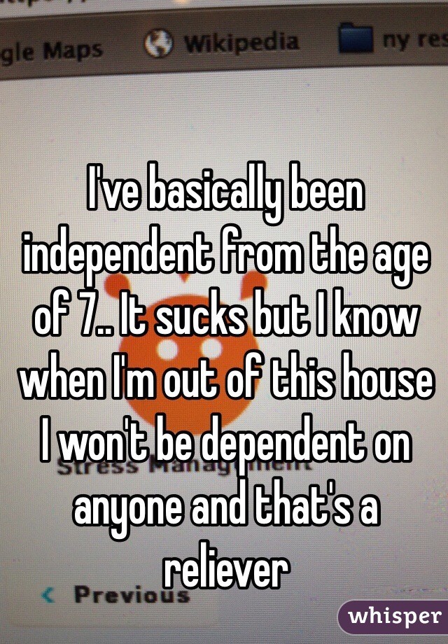 I've basically been independent from the age of 7.. It sucks but I know when I'm out of this house I won't be dependent on anyone and that's a reliever 