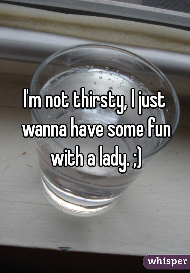 I'm not thirsty, I just wanna have some fun with a lady. ;)