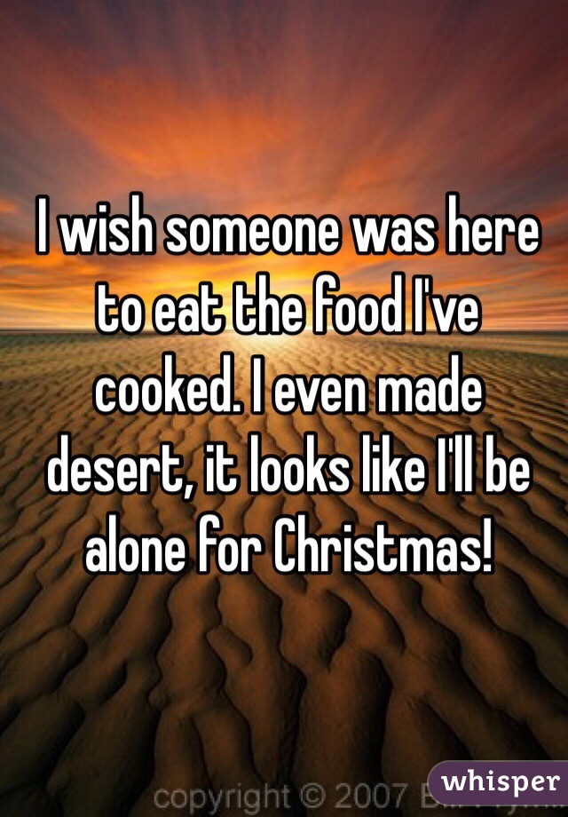 I wish someone was here to eat the food I've cooked. I even made desert, it looks like I'll be alone for Christmas!